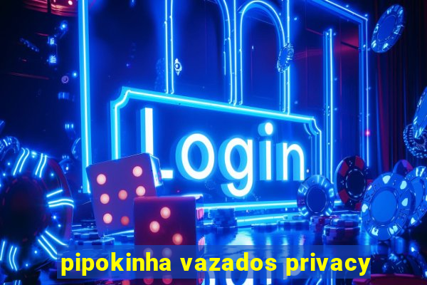 pipokinha vazados privacy